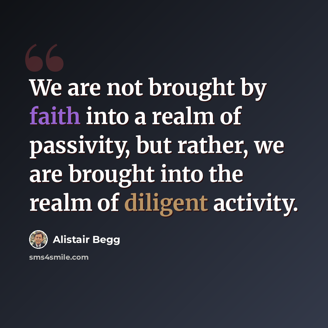 “We are not brought by faith into a realm of passivity, but rather, we are brought into the realm of diligent activity.” quote by Alistair Begg