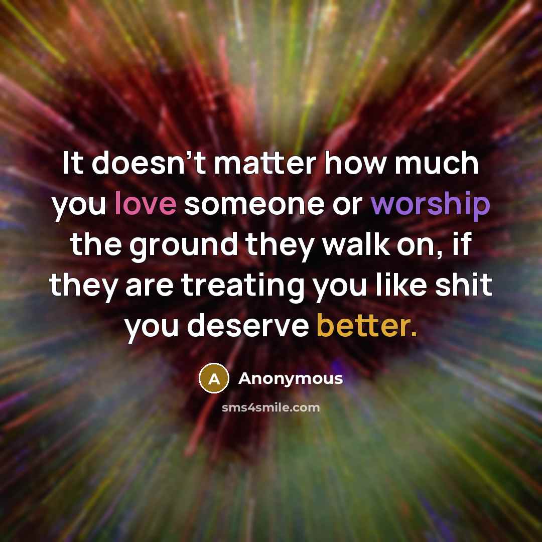 “It doesn't matter how much you love someone or worship the ground they walk on, if they are treating you like shit you deserve better.” quote by Anonymous