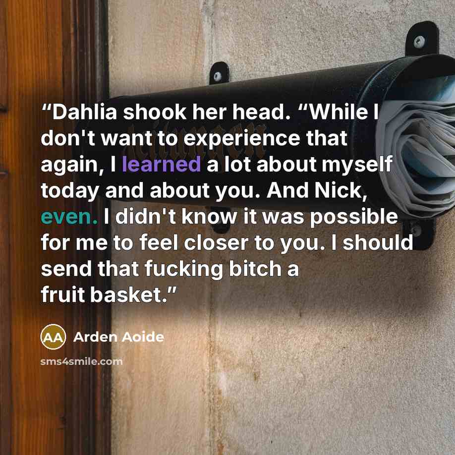 “Dahlia shook her head. “While I don't want to experience that again, I learned a lot about myself today and about you. And Nick, even. I didn't know it was possible for me to feel closer to you. I should send that fucking bitch a fruit basket.” quote by Arden Aoide
