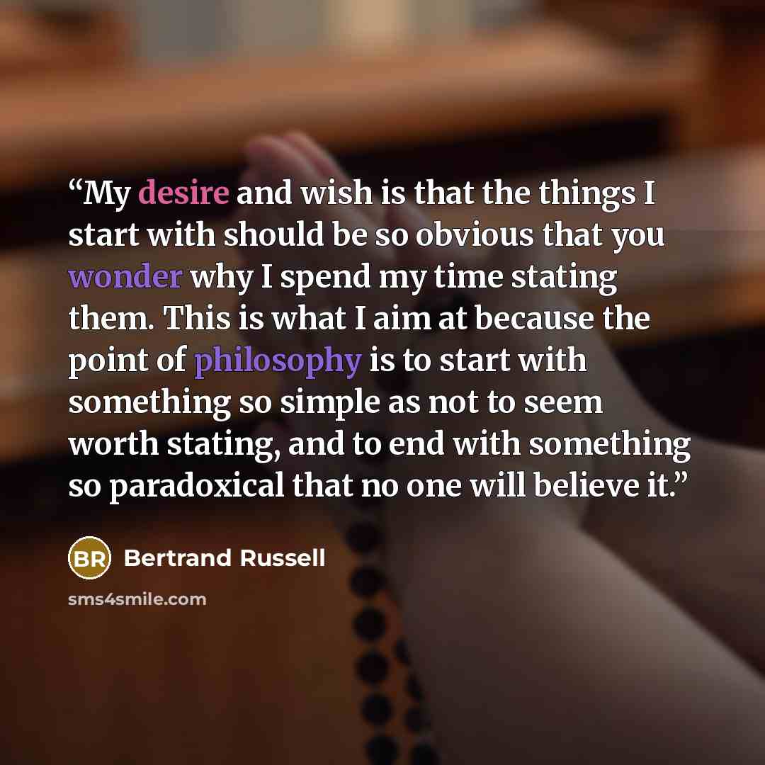 “My desire and wish is that the things I start with should be so obvious that you wonder why I spend my time stating them. This is what I aim at because the point of philosophy is to start with something so simple as not to seem worth stating, and to end with something so paradoxical that no one…” quote by Bertrand Russell