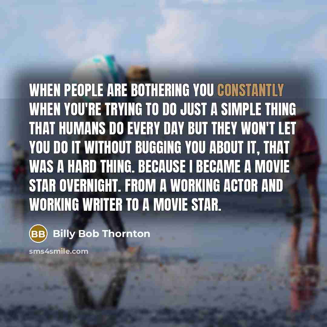 “When people are bothering you constantly when you're trying to do just a simple thing that humans do every day but they won't let you do it without bugging you about it, that was a hard thing. Because I became a movie star overnight. From a working actor and working writer to a movie star.” quote by Billy Bob Thornton