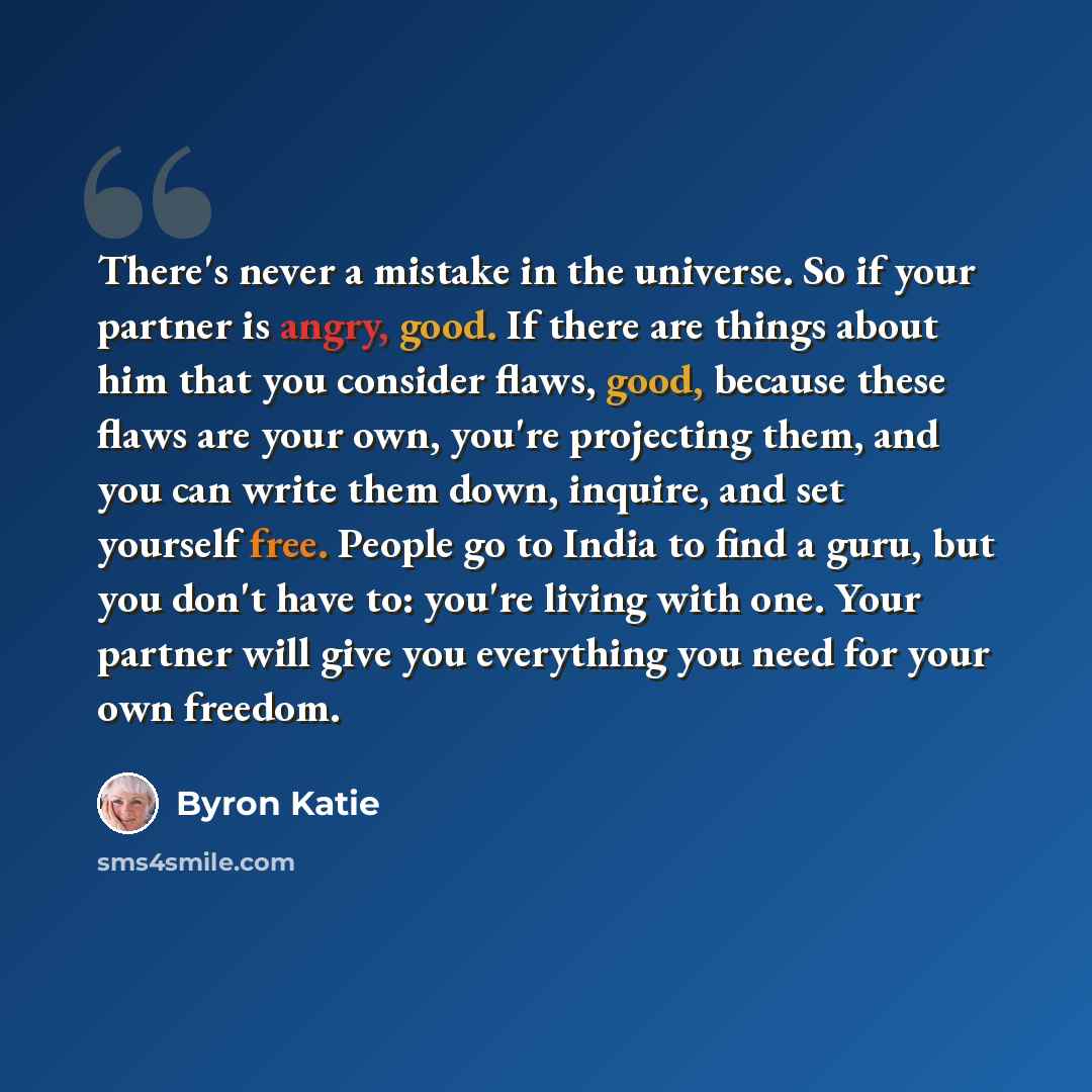 “There's never a mistake in the universe. So if your partner is angry, good. If there are things about him that you consider flaws, good, because these flaws are your own, you're projecting them, and you can write them down, inquire, and set yourself free. People go to India to find a guru, but you…” quote by Byron Katie