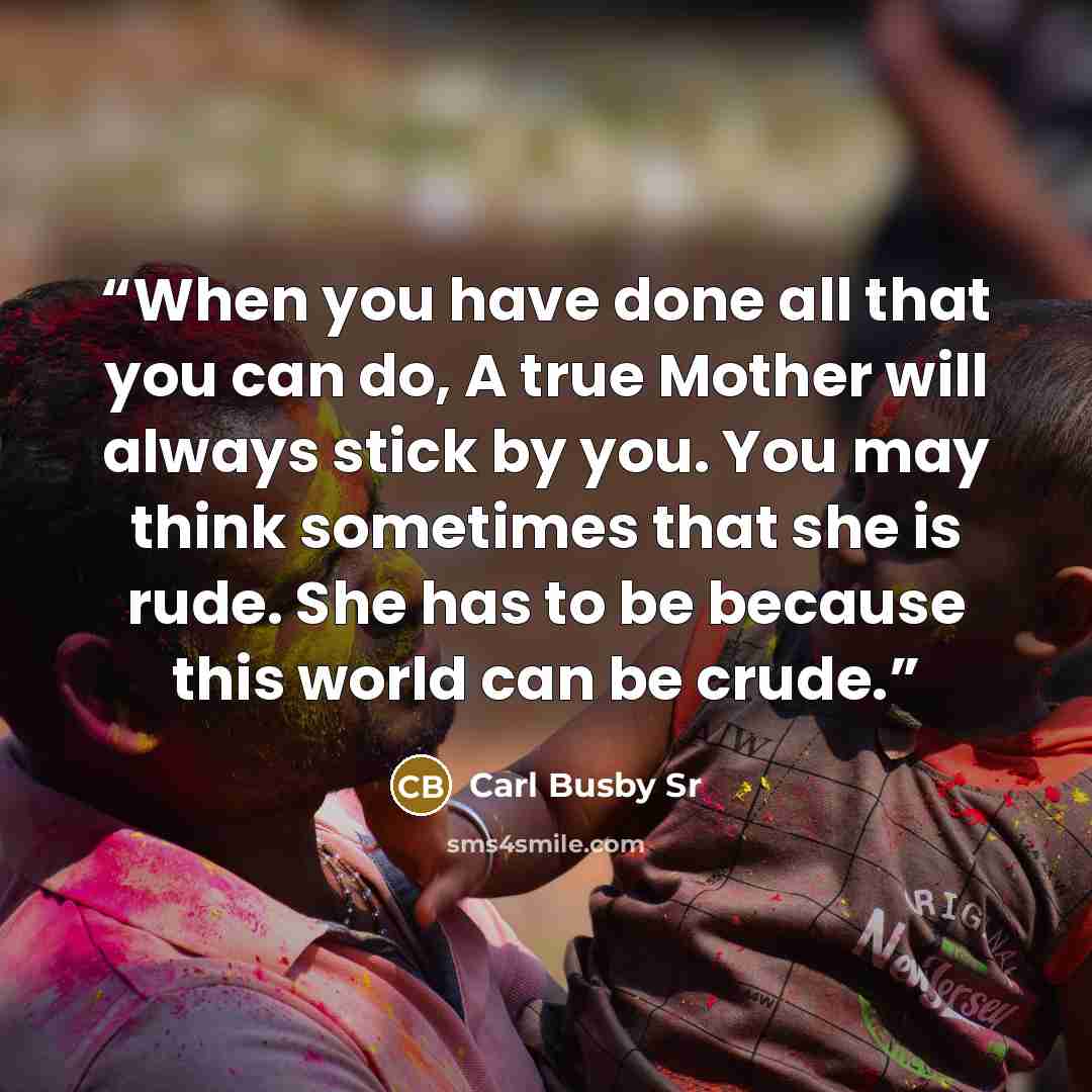 “When you have done all that you can do, A true Mother will always stick by you. You may think sometimes that she is rude. She has to be because this world can be crude.” quote by Carl Busby Sr