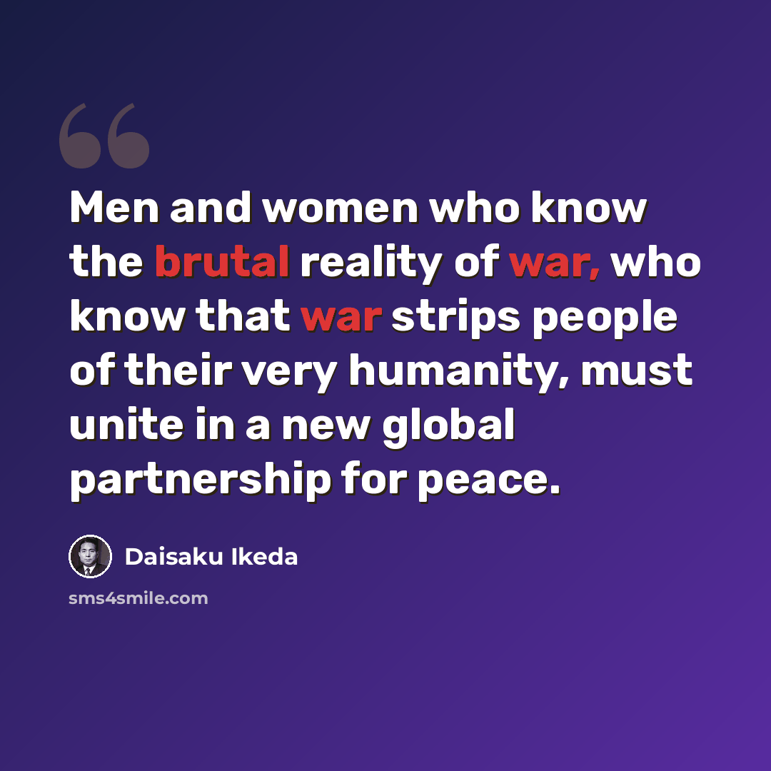 “Men and women who know the brutal reality of war, who know that war strips people of their very humanity, must unite in a new global partnership for peace.” quote by Daisaku Ikeda