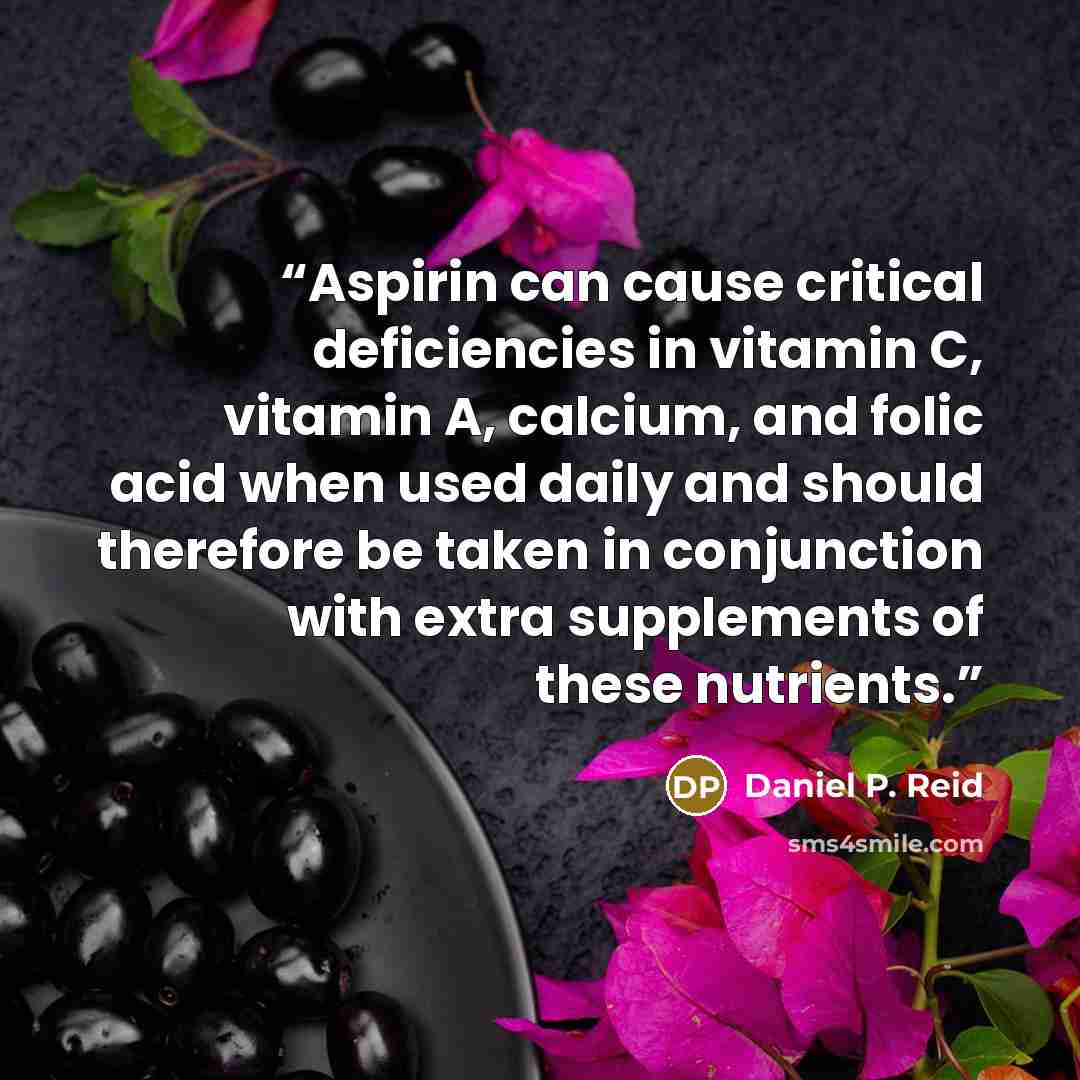 “Aspirin can cause critical deficiencies in vitamin C, vitamin A, calcium, and folic acid when used daily and should therefore be taken in conjunction with extra supplements of these nutrients.” quote by Daniel P. Reid