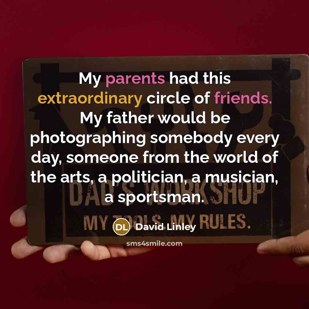 “My parents had this extraordinary circle of friends. My father would be photographing somebody every day, someone from the world of the arts, a politician, a musician, a sportsman.” quote by David Linley