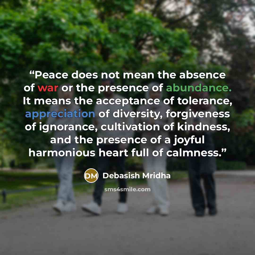 “Peace does not mean the absence of war or the presence of abundance. It means the acceptance of tolerance, appreciation of diversity, forgiveness of ignorance, cultivation of kindness, and the presence of a joyful harmonious heart full of calmness.” quote by Debasish Mridha