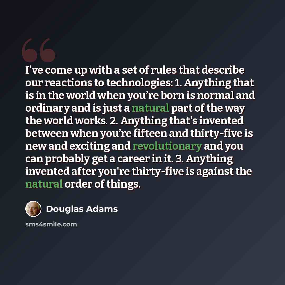“I've come up with a set of rules that describe our reactions to technologies: 1. Anything that is in the world when you’re born is normal and ordinary and is just a natural part of the way the world works. 2. Anything that's invented between when you’re fifteen and thirty-five is new and exciting…” quote by Douglas Adams
