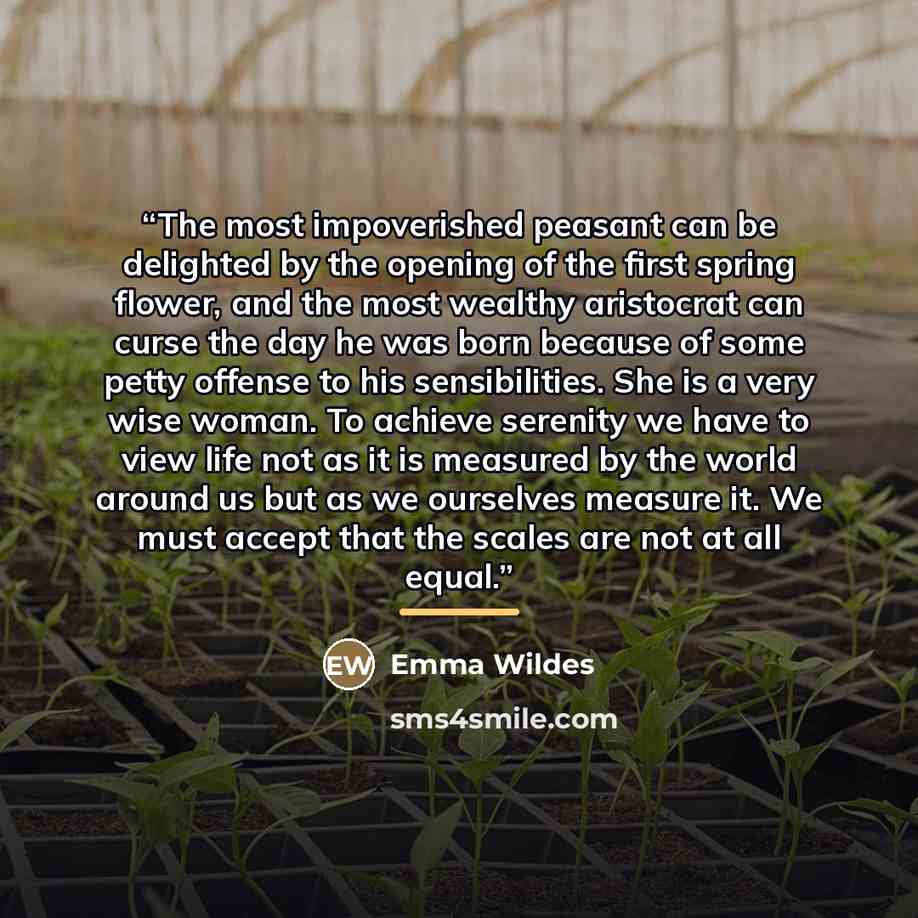 “The most impoverished peasant can be delighted by the opening of the first spring flower, and the most wealthy aristocrat can curse the day he was born because of some petty offense to his sensibilities. She is a very wise woman. To achieve serenity we have to view life not as it is measured by…” quote by Emma Wildes