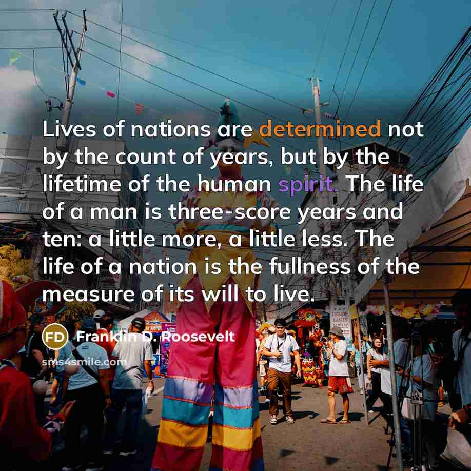 “Lives of nations are determined not by the count of years, but by the lifetime of the human spirit. The life of a man is three-score years and ten: a little more, a little less. The life of a nation is the fullness of the measure of its will to live.” quote by Franklin D. Roosevelt
