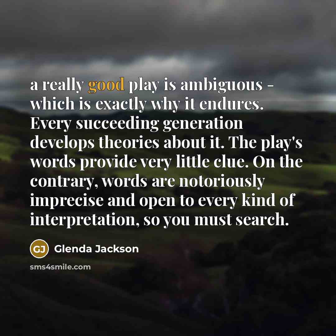 “a really good play is ambiguous - which is exactly why it endures. Every succeeding generation develops theories about it. The play's words provide very little clue. On the contrary, words are notoriously imprecise and open to every kind of interpretation, so you must search.” quote by Glenda Jackson
