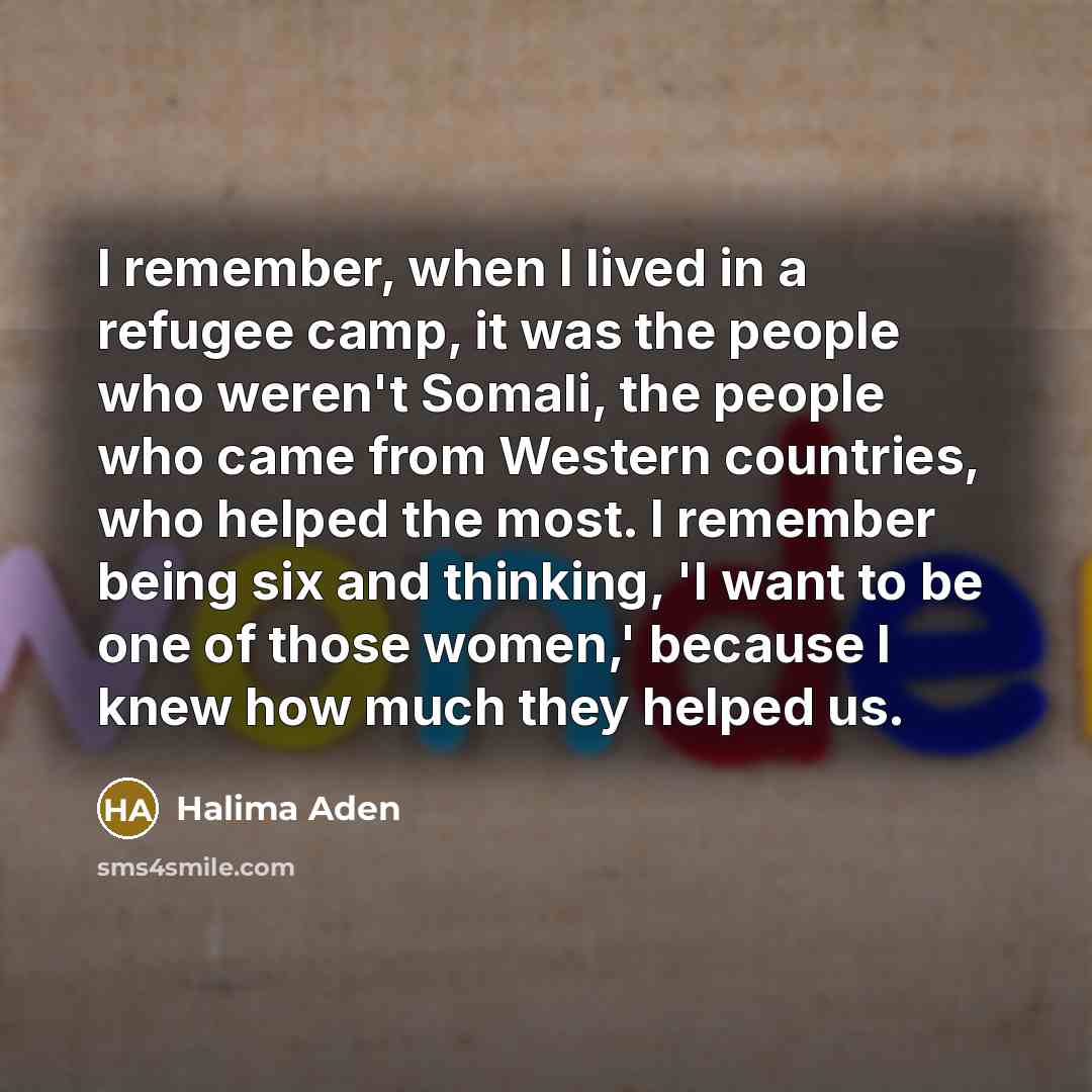 “I remember, when I lived in a refugee camp, it was the people who weren't Somali, the people who came from Western countries, who helped the most. I remember being six and thinking, 'I want to be one of those women,' because I knew how much they helped us.” quote by Halima Aden