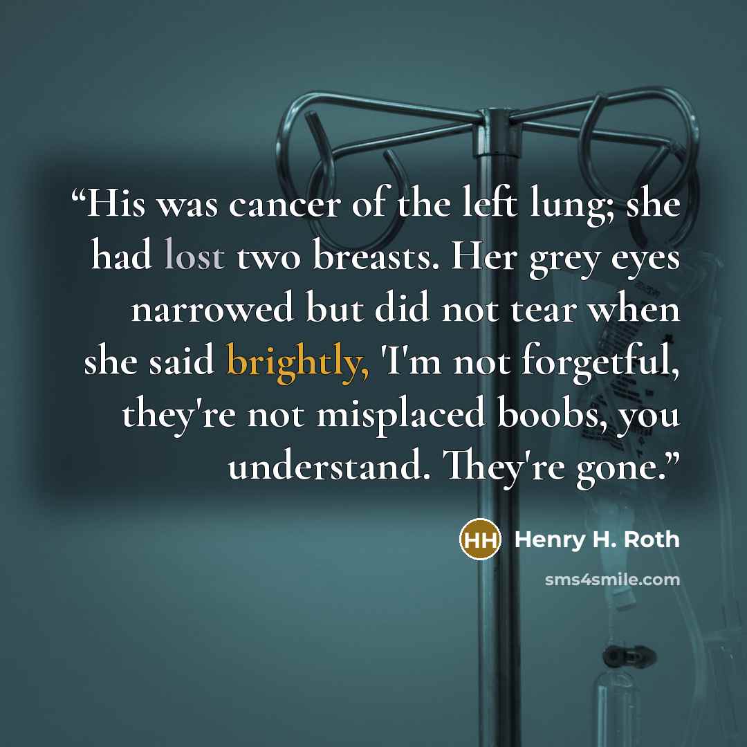 “His was cancer of the left lung; she had lost two breasts. Her grey eyes narrowed but did not tear when she said brightly, 'I'm not forgetful, they're not misplaced boobs, you understand. They're gone.” quote by Henry H. Roth
