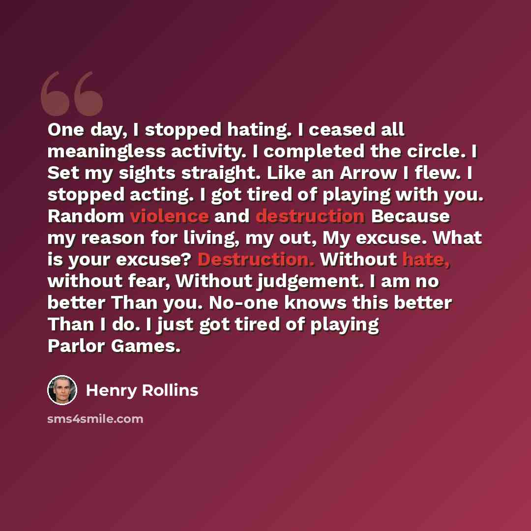 “One day, I stopped hating. I ceased all meaningless activity. I completed the circle. I Set my sights straight. Like an Arrow I flew. I stopped acting. I got tired of playing with you. Random violence and destruction Because my reason for living, my out, My excuse. What is your excuse?…” quote by Henry Rollins