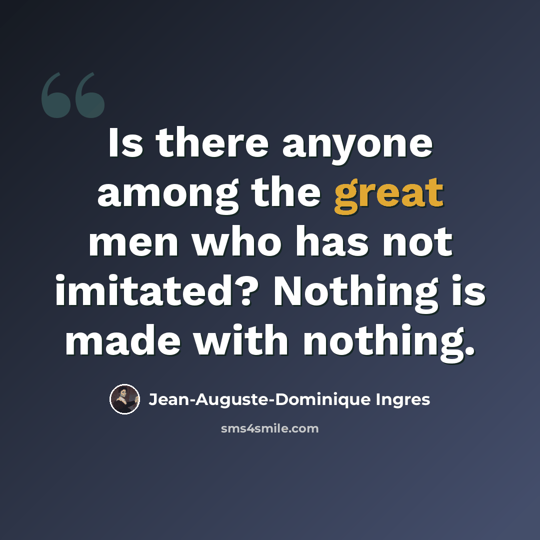 “Is there anyone among the great men who has not imitated? Nothing is made with nothing.” quote by Jean-Auguste-Dominique Ingres