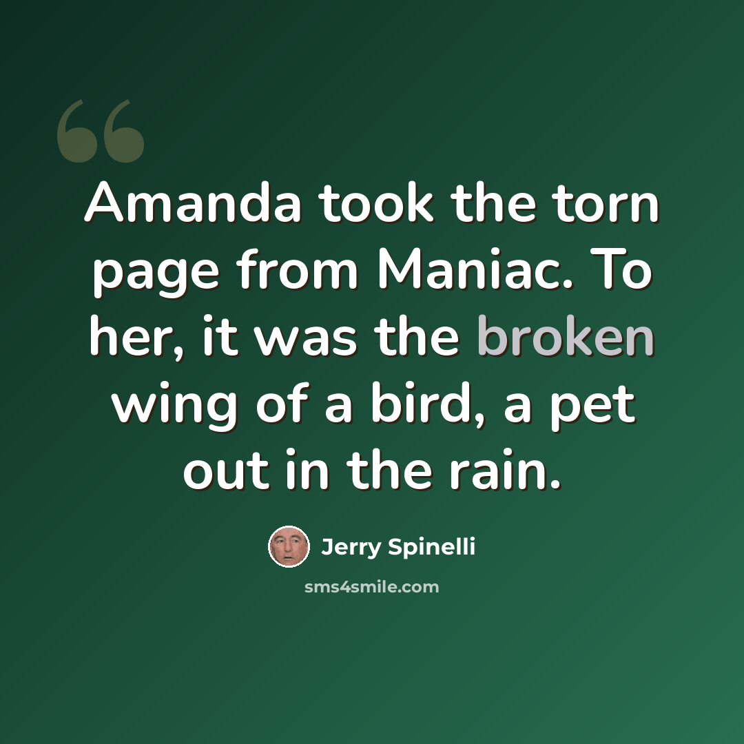 “Amanda took the torn page from Maniac. To her, it was the broken wing of a bird, a pet out in the rain.” quote by Jerry Spinelli