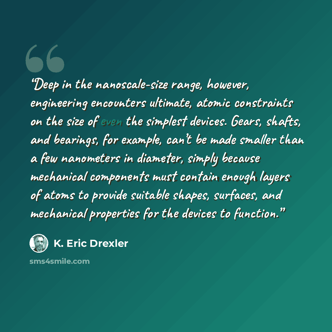 “Deep in the nanoscale-size range, however, engineering encounters ultimate, atomic constraints on the size of even the simplest devices. Gears, shafts, and bearings, for example, can’t be made smaller than a few nanometers in diameter, simply because mechanical components must contain enough…” quote by K. Eric Drexler