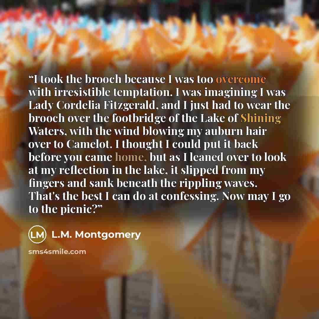 “I took the brooch because I was too overcome with irresistible temptation. I was imagining I was Lady Cordelia Fitzgerald, and I just had to wear the brooch over the footbridge of the Lake of Shining Waters, with the wind blowing my auburn hair over to Camelot. I thought I could put it back before…” quote by L.M. Montgomery