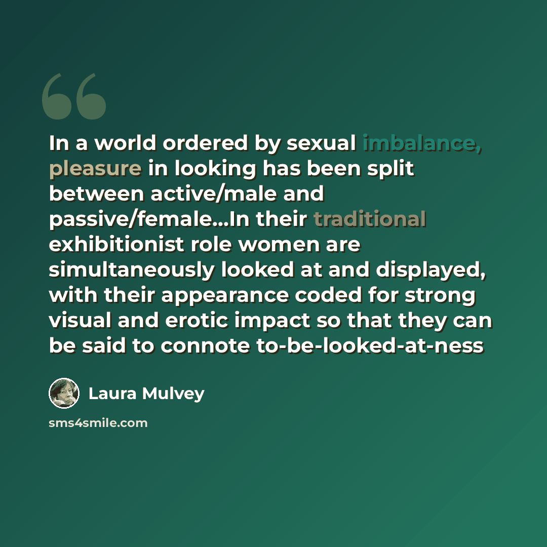 “In a world ordered by sexual imbalance, pleasure in looking has been split between active/male and passive/female…In their traditional exhibitionist role women are simultaneously looked at and displayed, with their appearance coded for strong visual and erotic impact so that they can be said to…” quote by Laura Mulvey