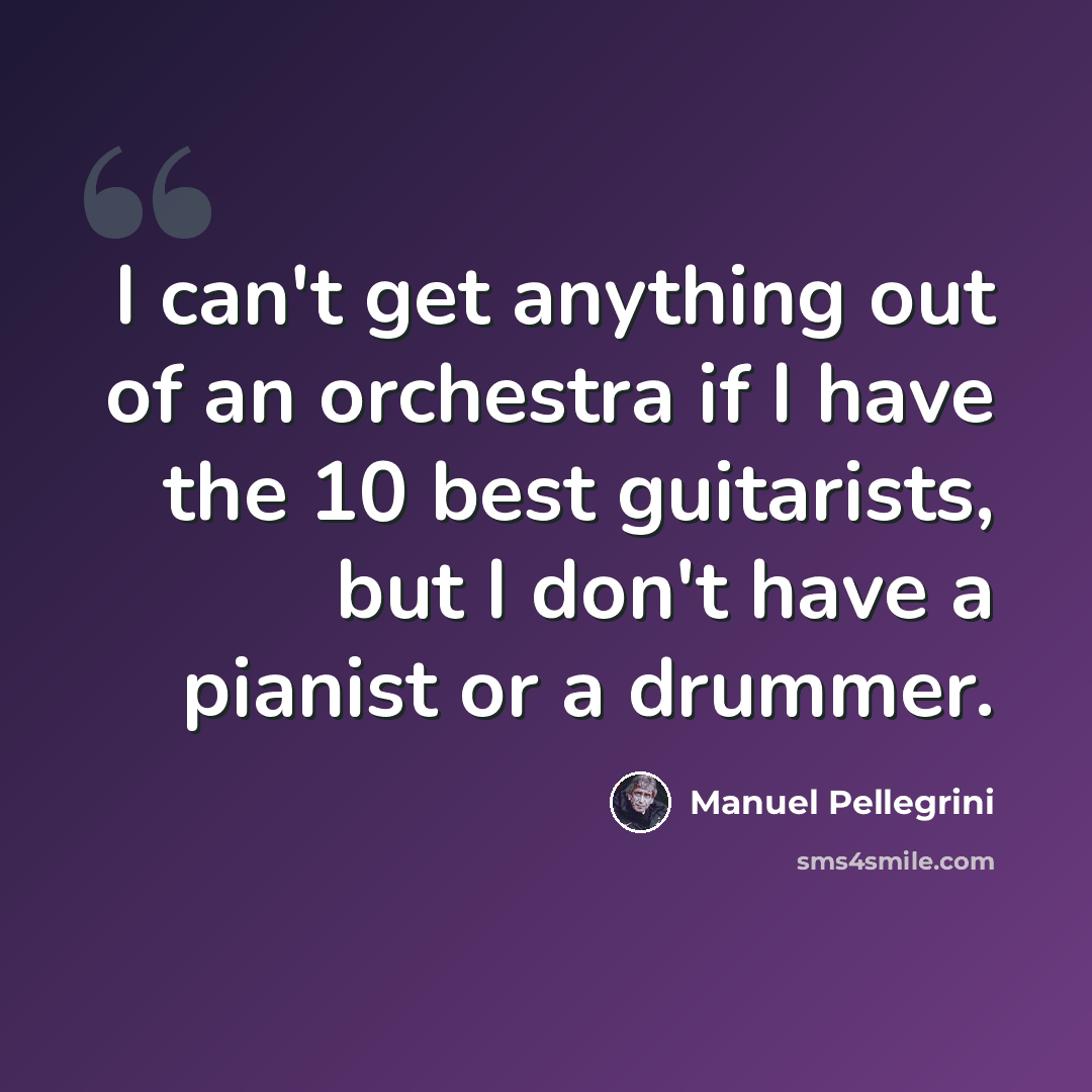 “I can't get anything out of an orchestra if I have the 10 best guitarists, but I don't have a pianist or a drummer.” quote by Manuel Pellegrini