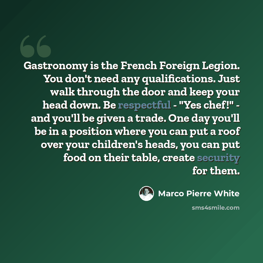 “Gastronomy is the French Foreign Legion. You don't need any qualifications. Just walk through the door and keep your head down. Be respectful - "Yes chef!" - and you'll be given a trade. One day you'll be in a position where you can put a roof over your children's heads, you can put food on their…” quote by Marco Pierre White
