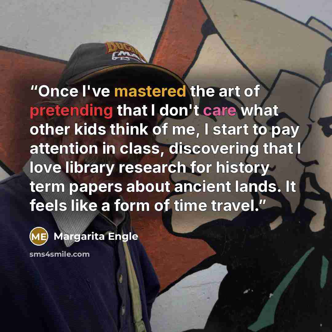 “Once I've mastered the art of pretending that I don't care what other kids think of me, I start to pay attention in class, discovering that I love library research for history term papers about ancient lands. It feels like a form of time travel.” quote by Margarita Engle