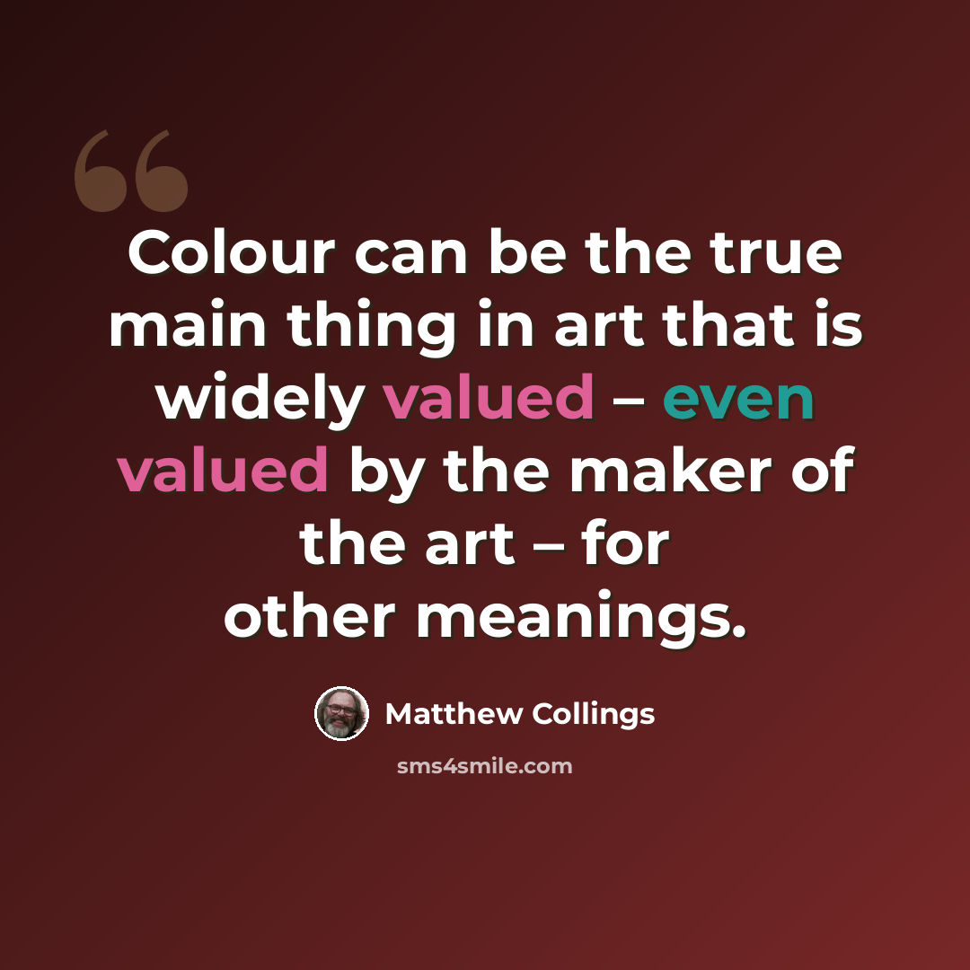 “Colour can be the true main thing in art that is widely valued – even valued by the maker of the art – for other meanings.” quote by Matthew Collings