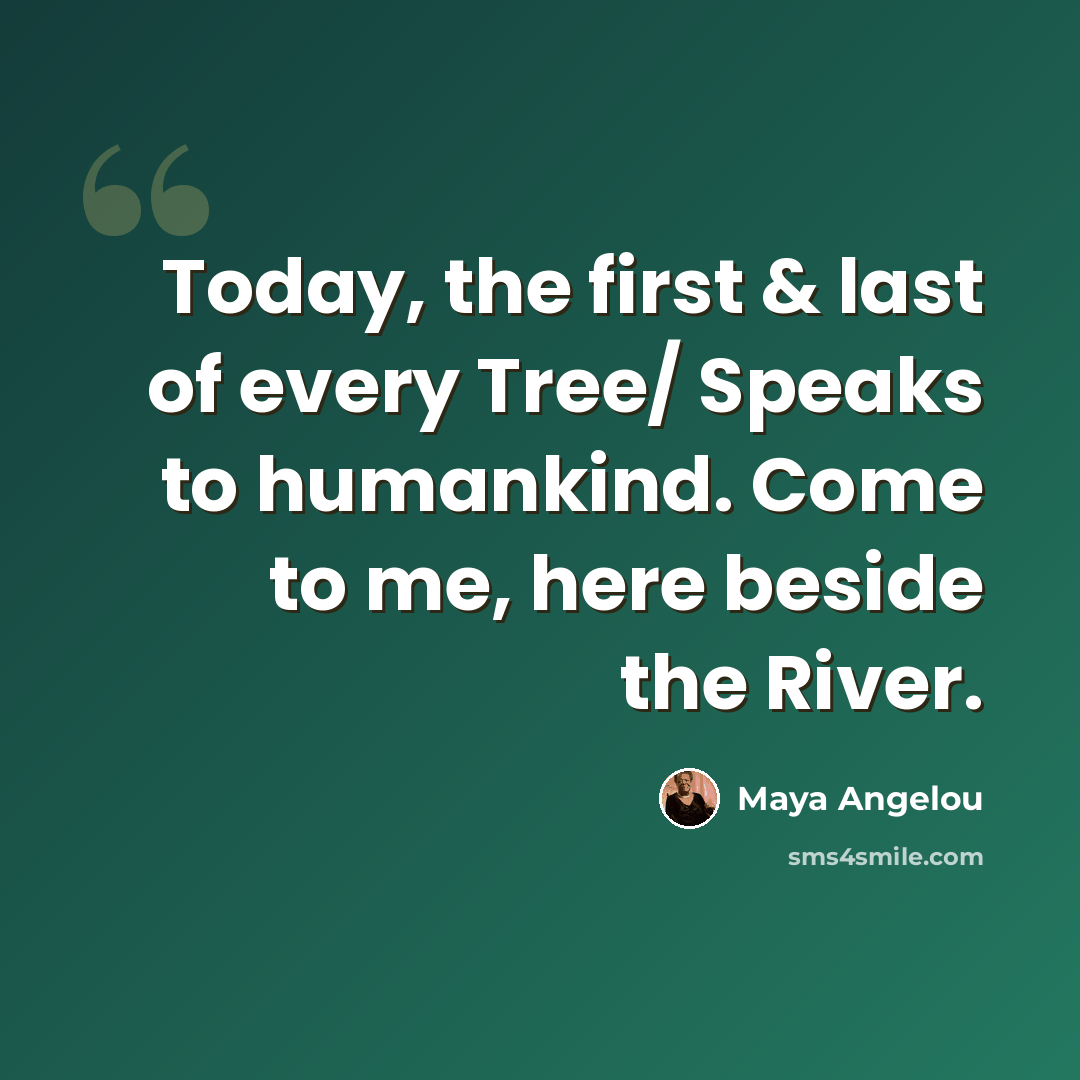 “Today, the first & last of every Tree/ Speaks to humankind. Come to me, here beside the River.” quote by Maya Angelou