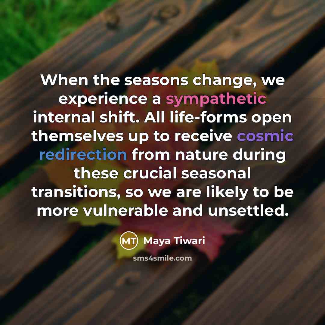 “When the seasons change, we experience a sympathetic internal shift. All life-forms open themselves up to receive cosmic redirection from nature during these crucial seasonal transitions, so we are likely to be more vulnerable and unsettled.” quote by Maya Tiwari