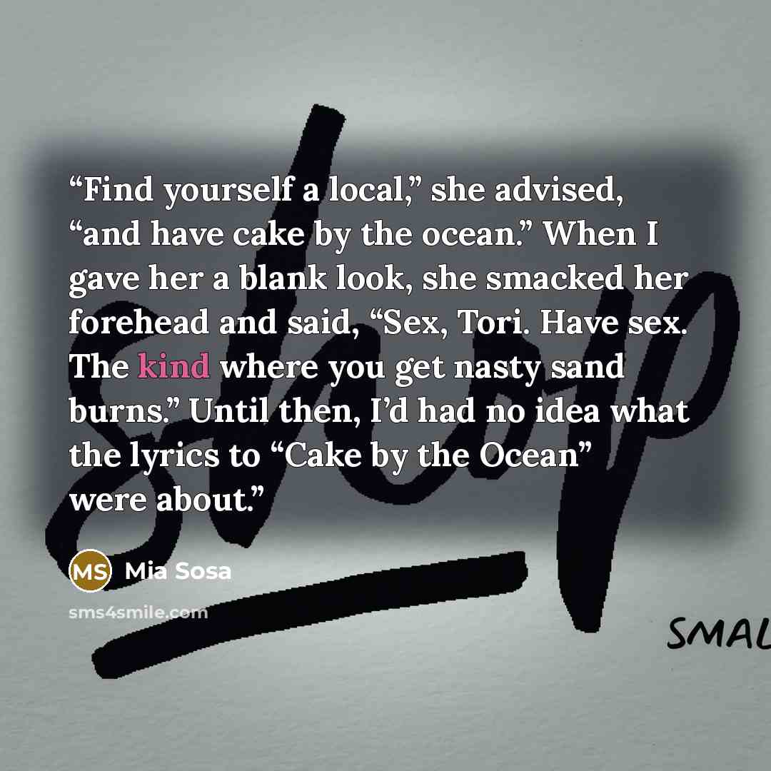 “Find yourself a local,” she advised, “and have cake by the ocean.” When I gave her a blank look, she smacked her forehead and said, “Sex, Tori. Have sex. The kind where you get nasty sand burns.” Until then, I’d had no idea what the lyrics to “Cake by the Ocean” were about.” quote by Mia Sosa
