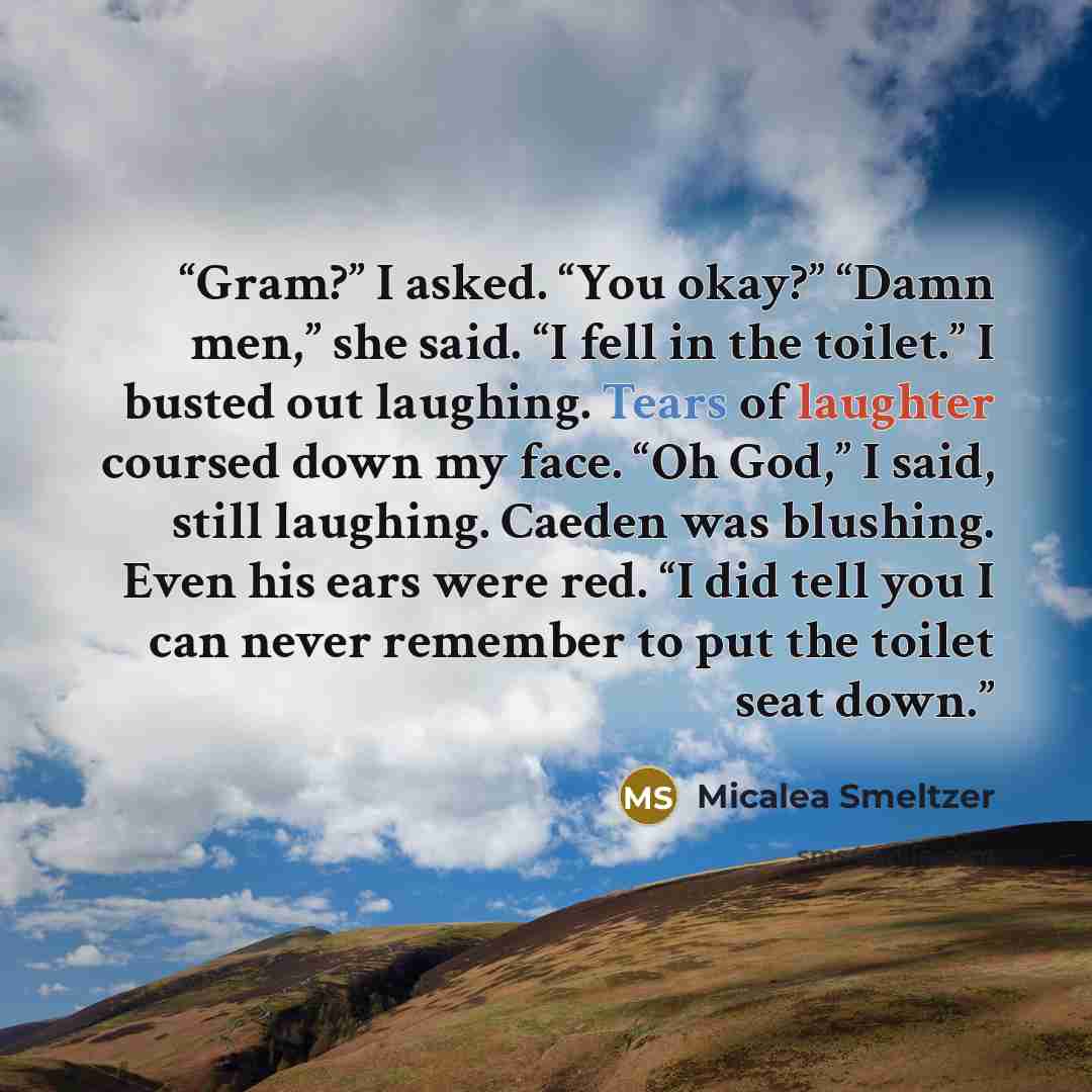 “Gram?” I asked. “You okay?” “Damn men,” she said. “I fell in the toilet.” I busted out laughing. Tears of laughter coursed down my face. “Oh God,” I said, still laughing. Caeden was blushing. Even his ears were red. “I did tell you I can never remember to put the toilet seat down.” quote by Micalea Smeltzer