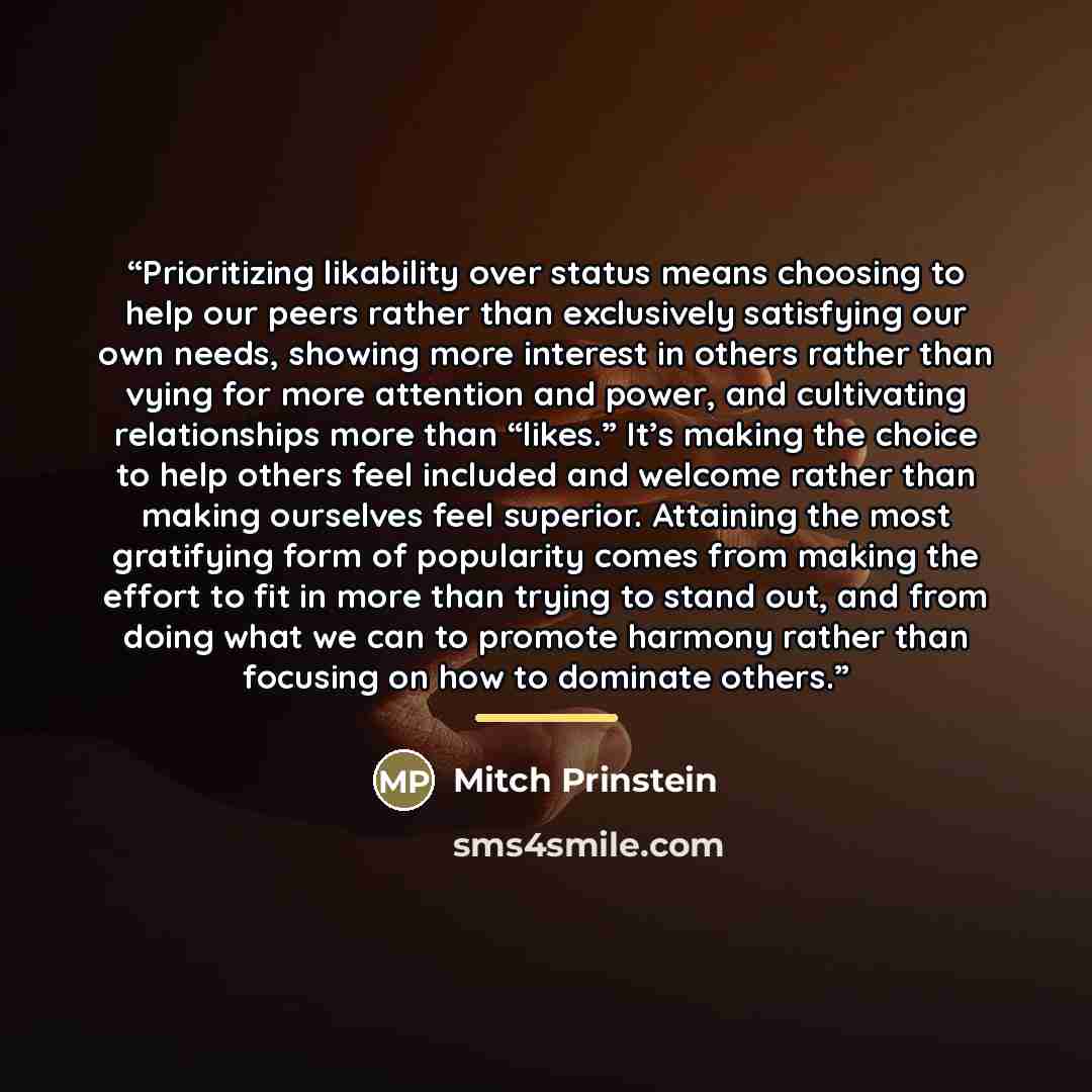 “Prioritizing likability over status means choosing to help our peers rather than exclusively satisfying our own needs, showing more interest in others rather than vying for more attention and power, and cultivating relationships more than “likes.” It’s making the choice to help others feel…” quote by Mitch Prinstein