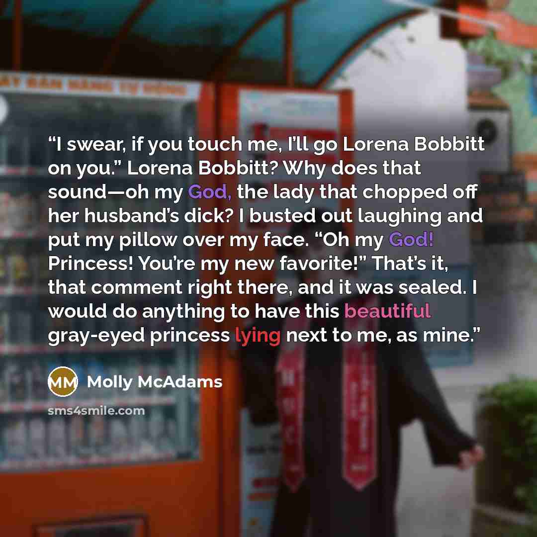 “I swear, if you touch me, I’ll go Lorena Bobbitt on you.” Lorena Bobbitt? Why does that sound—oh my God, the lady that chopped off her husband’s dick? I busted out laughing and put my pillow over my face. “Oh my God! Princess! You’re my new favorite!” That’s it, that comment right there, and it…” quote by Molly McAdams