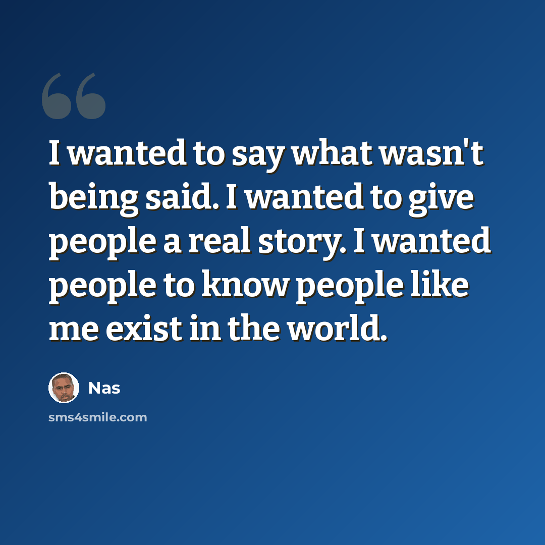 “I wanted to say what wasn't being said. I wanted to give people a real story. I wanted people to know people like me exist in the world.” quote by Nas