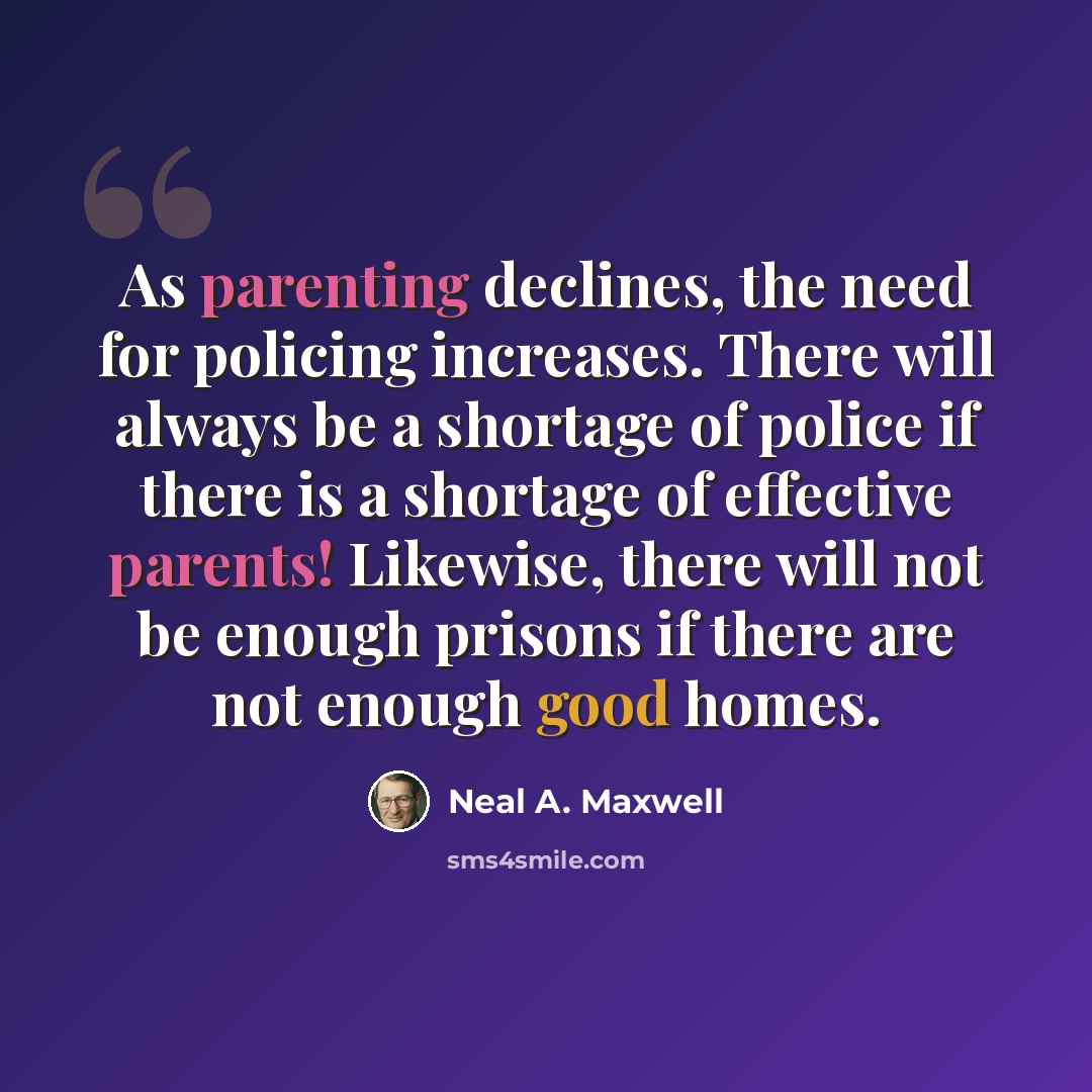 “As parenting declines, the need for policing increases. There will always be a shortage of police if there is a shortage of effective parents! Likewise, there will not be enough prisons if there are not enough good homes.” quote by Neal A. Maxwell
