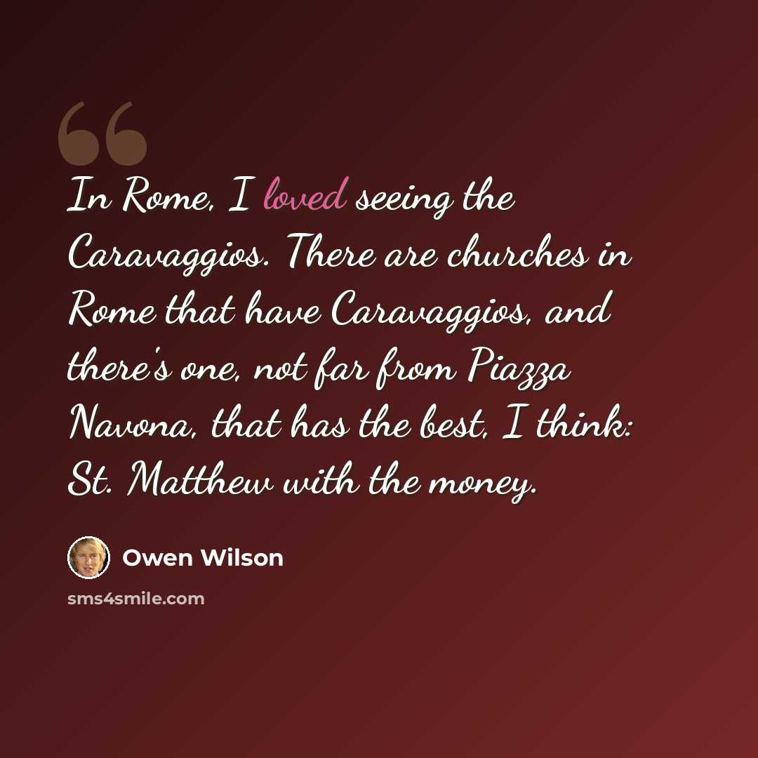 “In Rome, I loved seeing the Caravaggios. There are churches in Rome that have Caravaggios, and there's one, not far from Piazza Navona, that has the best, I think: St. Matthew with the money.” quote by Owen Wilson