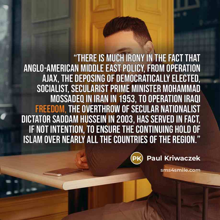 “There is much irony in the fact that Anglo-American Middle East policy, from Operation Ajax, the deposing of democratically elected, socialist, secularist Prime Minister Mohammad Mossadeq in Iran in 1953, to Operation Iraqi Freedom, the overthrow of secular nationalist dictator Saddam Hussein in…” quote by Paul Kriwaczek