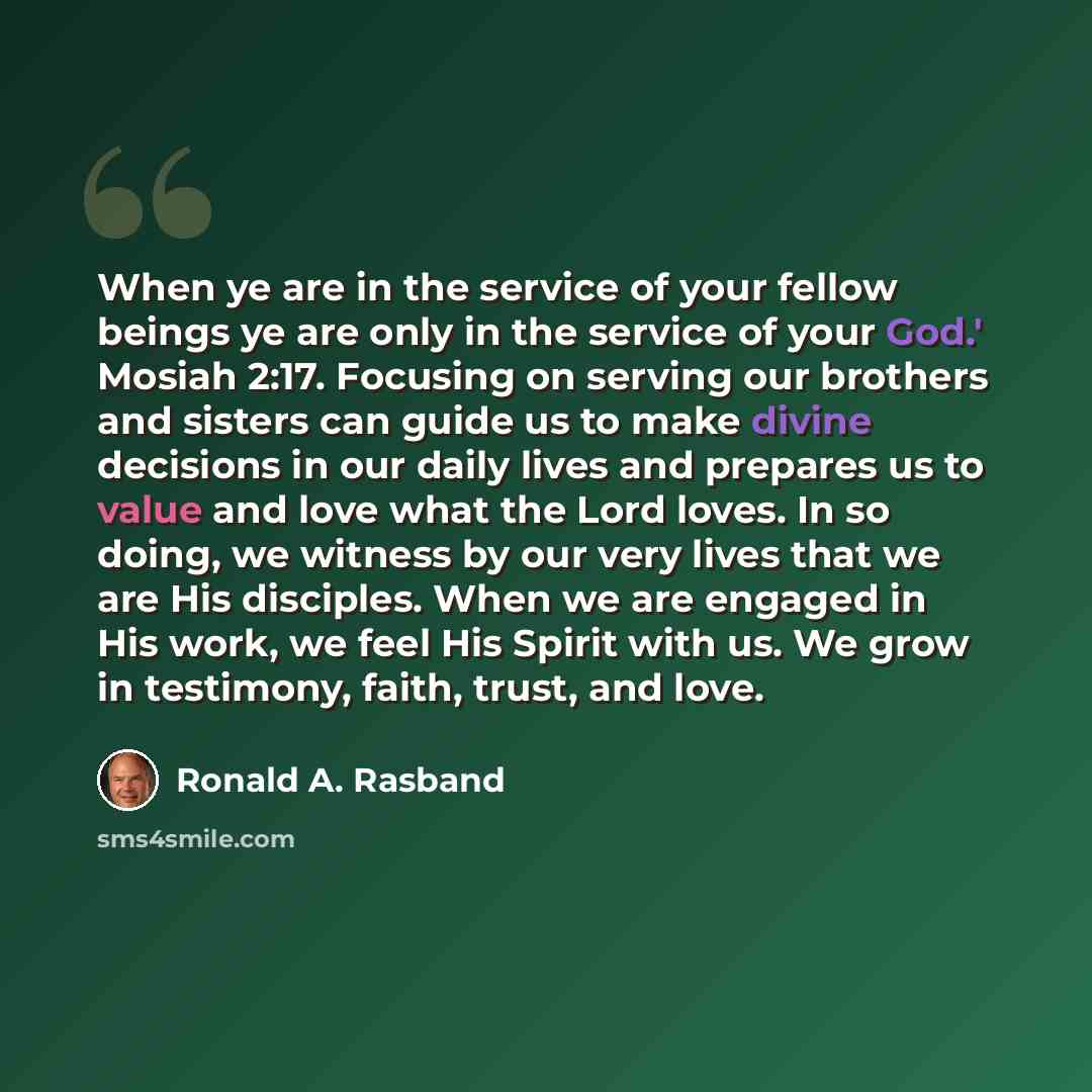 “When ye are in the service of your fellow beings ye are only in the service of your God.' Mosiah 2:17. Focusing on serving our brothers and sisters can guide us to make divine decisions in our daily lives and prepares us to value and love what the Lord loves. In so doing, we witness by our very…” quote by Ronald A. Rasband
