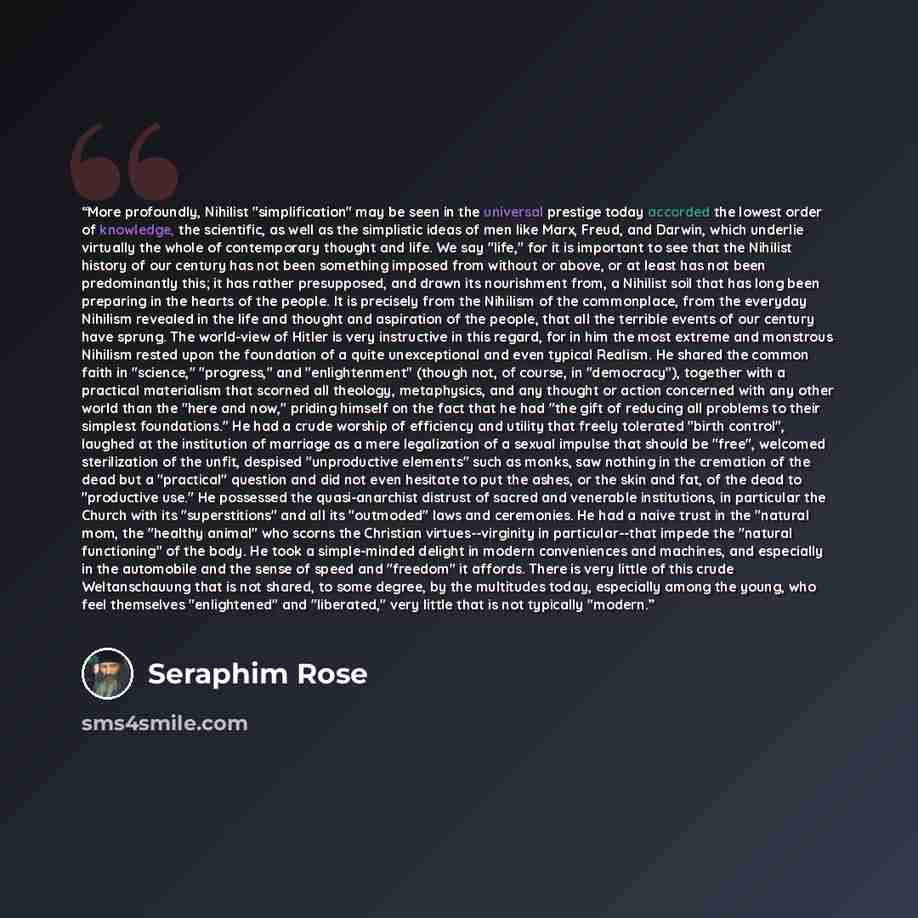 “More profoundly, Nihilist "simplification" may be seen in the universal prestige today accorded the lowest order of knowledge, the scientific, as well as the simplistic ideas of men like Marx, Freud, and Darwin, which underlie virtually the whole of contemporary thought and life. We say "life,"…” quote by Seraphim Rose