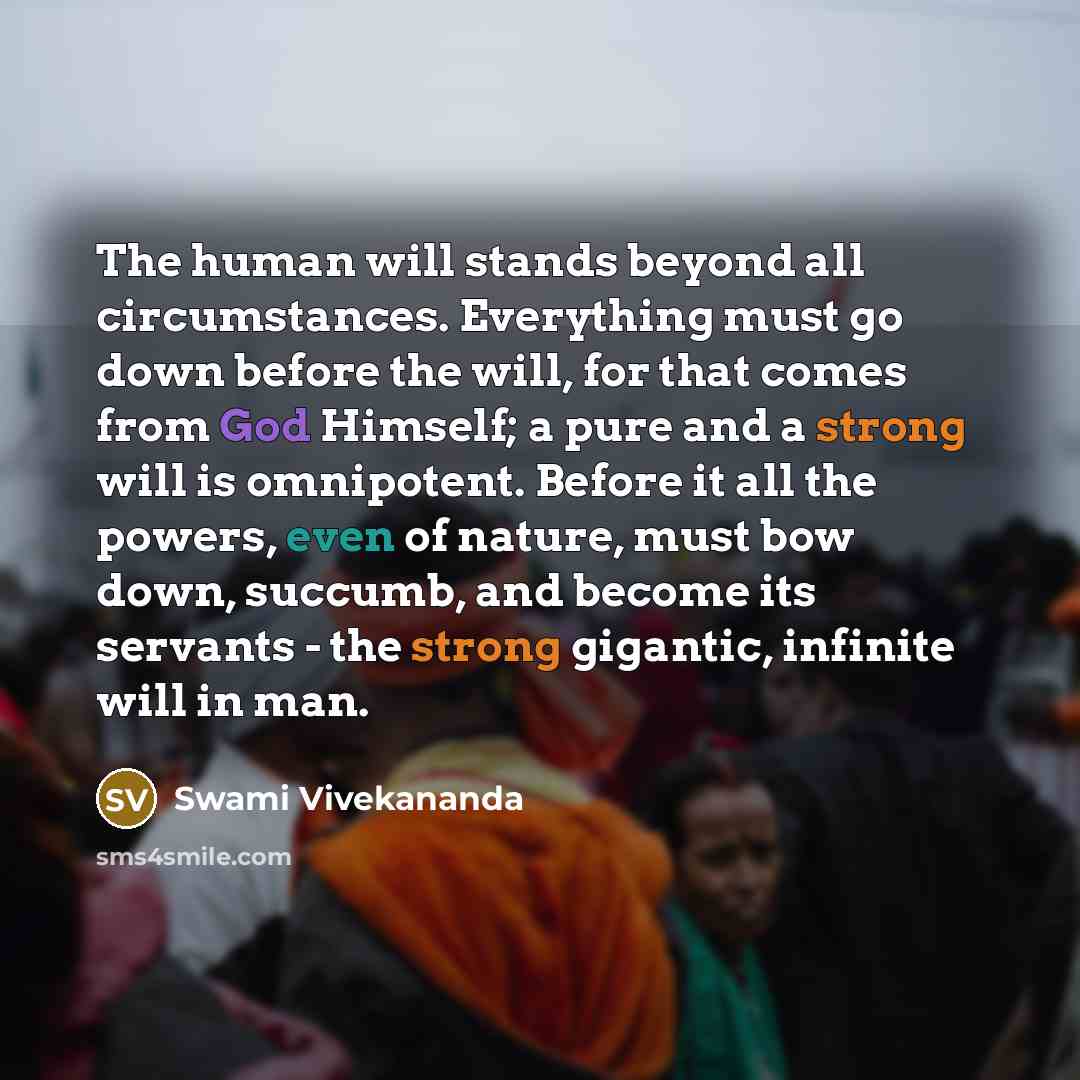 “The human will stands beyond all circumstances. Everything must go down before the will, for that comes from God Himself; a pure and a strong will is omnipotent. Before it all the powers, even of nature, must bow down, succumb, and become its servants - the strong gigantic, infinite will in man.” quote by Swami Vivekananda