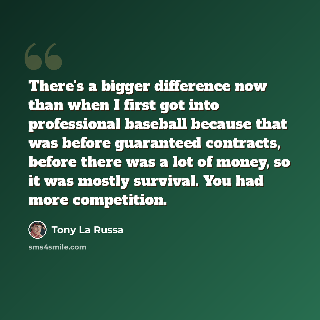 “There's a bigger difference now than when I first got into professional baseball because that was before guaranteed contracts, before there was a lot of money, so it was mostly survival. You had more competition.” quote by Tony La Russa