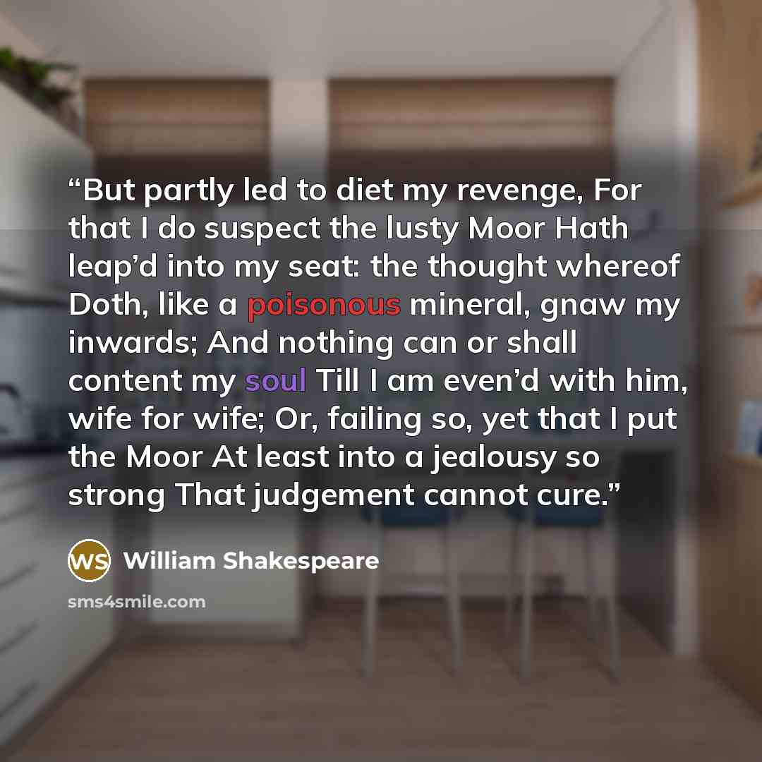 “But partly led to diet my revenge, For that I do suspect the lusty Moor Hath leap’d into my seat: the thought whereof Doth, like a poisonous mineral, gnaw my inwards; And nothing can or shall content my soul Till I am even’d with him, wife for wife; Or, failing so, yet that I put the Moor At least…” quote by William Shakespeare