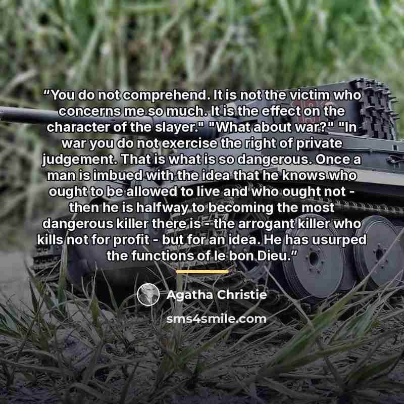 “You do not comprehend. It is not the victim who concerns me so much. It is the effect on the character of the slayer." "What about war?" "In war you do not exercise the right of private judgement. That is what is so dangerous. Once a man is imbued with the idea that he knows who ought to be…” quote by Agatha Christie