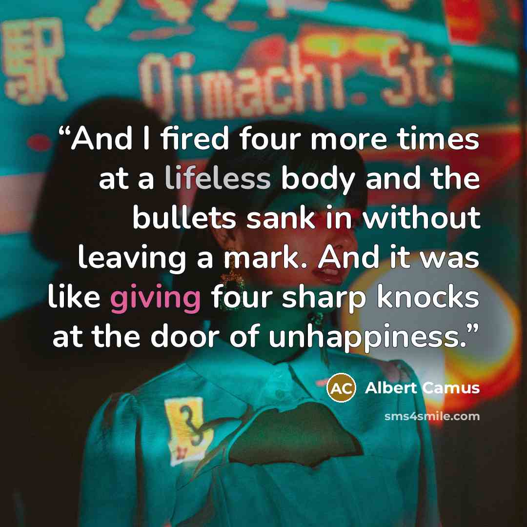 “And I fired four more times at a lifeless body and the bullets sank in without leaving a mark. And it was like giving four sharp knocks at the door of unhappiness.” quote by Albert Camus