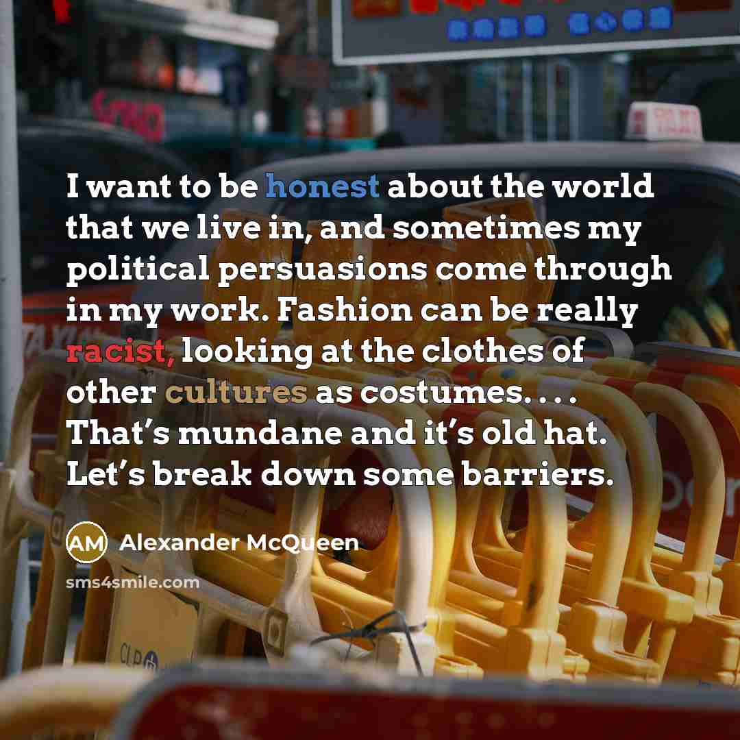 “I want to be honest about the world that we live in, and sometimes my political persuasions come through in my work. Fashion can be really racist, looking at the clothes of other cultures as costumes. . . . That’s mundane and it’s old hat. Let’s break down some barriers.” quote by Alexander McQueen