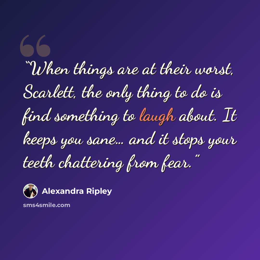 “When things are at their worst, Scarlett, the only thing to do is find something to laugh about. It keeps you sane… and it stops your teeth chattering from fear.” quote by Alexandra Ripley