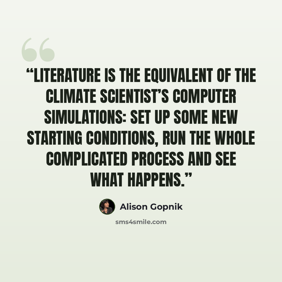 “‎Literature is the equivalent of the climate scientist’s computer simulations: set up some new starting conditions, run the whole complicated process and see what happens.” quote by Alison Gopnik