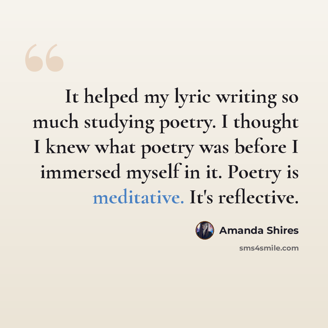 “It helped my lyric writing so much studying poetry. I thought I knew what poetry was before I immersed myself in it. Poetry is meditative. It's reflective.” quote by Amanda Shires
