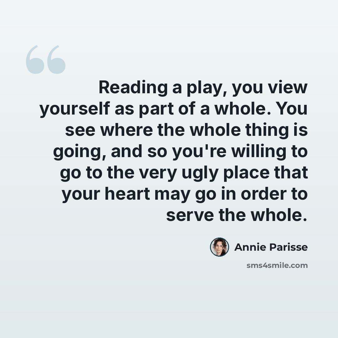 “Reading a play, you view yourself as part of a whole. You see where the whole thing is going, and so you're willing to go to the very ugly place that your heart may go in order to serve the whole.” quote by Annie Parisse
