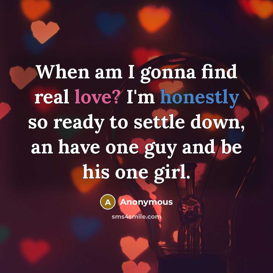“When am I gonna find real love? I'm honestly so ready to settle down, an have one guy and be his one girl.” quote by Anonymous